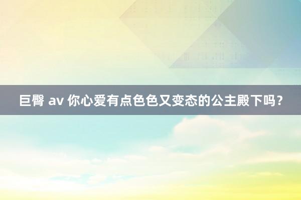 巨臀 av 你心爱有点色色又变态的公主殿下吗?
