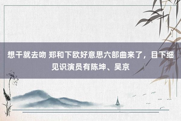 想干就去吻 郑和下欧好意思六部曲来了,目下细见识演员有陈坤、吴京