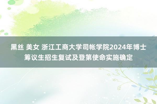 黑丝 美女 浙江工商大学司帐学院2024年博士筹议生招生复试及登第使命实施确定