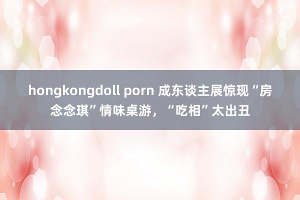 hongkongdoll porn 成东谈主展惊现“房念念琪”情味桌游，“吃相”太出丑