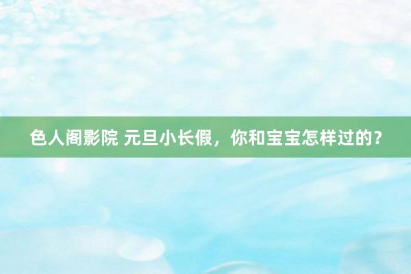 色人阁影院 元旦小长假,你和宝宝怎样过的?