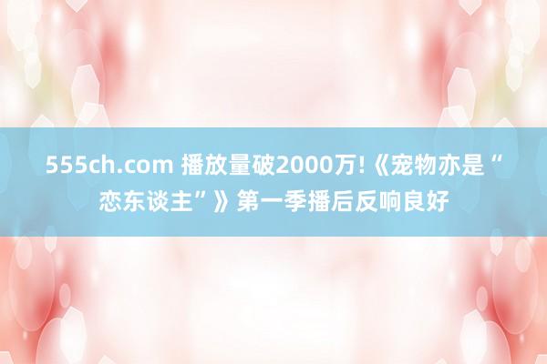 555ch.com 播放量破2000万!《宠物亦是“恋东谈主”》第一季播后反响良好