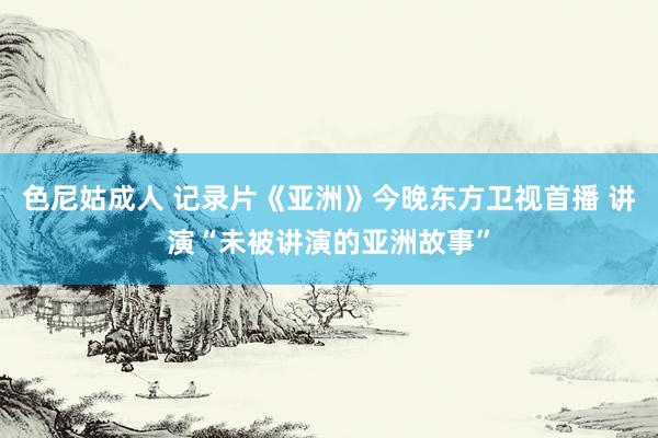 色尼姑成人 记录片《亚洲》今晚东方卫视首播 讲演“未被讲演的亚洲故事”
