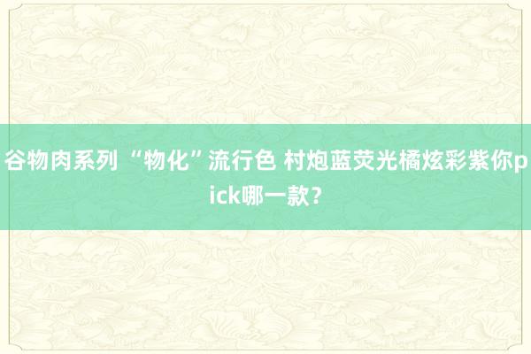 谷物肉系列 “物化”流行色 村炮蓝荧光橘炫彩紫你pick哪一款？