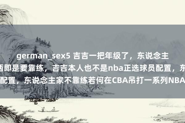 german_sex5 吉吉一把年级了,东说念主家天天加练,真是有些东西即是要靠练,吉吉本人也不是nba正选球员配置,东说念主家不靠练若何在CBA吊打一系列NBA经验的东说念主