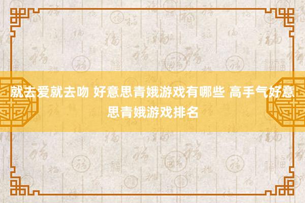 就去爱就去吻 好意思青娥游戏有哪些 高手气好意思青娥游戏排名