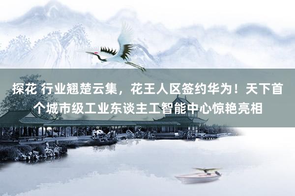 探花 行业翘楚云集，花王人区签约华为！天下首个城市级工业东谈主工智能中心惊艳亮相