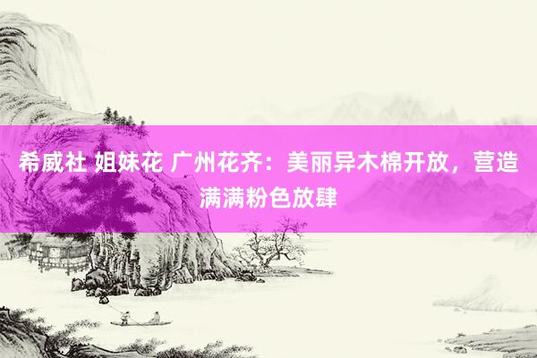 希威社 姐妹花 广州花齐：美丽异木棉开放，营造满满粉色放肆