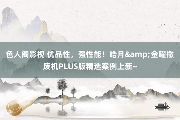 色人阁影视 优品性，强性能！皓月&金曜撤废机PLUS版精选案例上新~