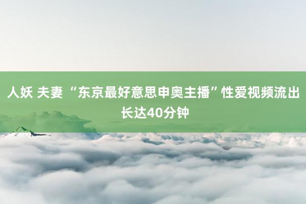 人妖 夫妻 “东京最好意思申奥主播”性爱视频流出 长达40分钟
