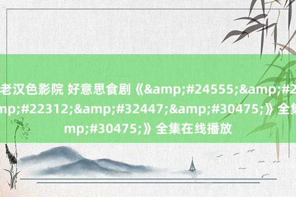 老汉色影院 好意思食剧《&#24555;&#25773;&#22312;&#32447;&#30475;》全集在线播放