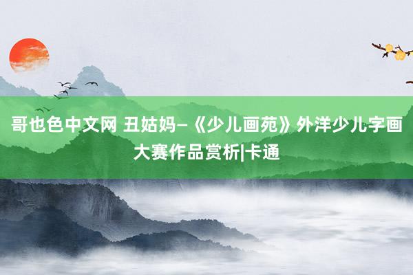 哥也色中文网 丑姑妈—《少儿画苑》外洋少儿字画大赛作品赏析|卡通