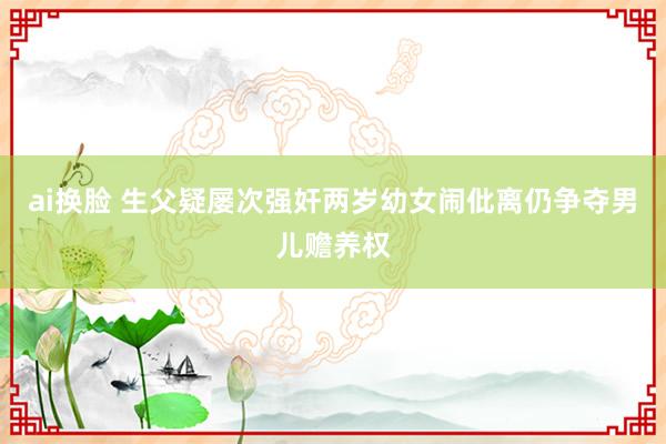 ai换脸 生父疑屡次强奸两岁幼女闹仳离仍争夺男儿赡养权