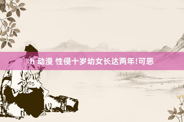 h 动漫 性侵十岁幼女长达两年!可恶