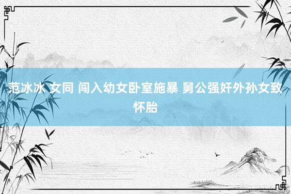 范冰冰 女同 闯入幼女卧室施暴 舅公强奸外孙女致怀胎