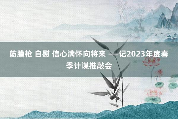 筋膜枪 自慰 信心满怀向将来 ——记2023年度春季计谋推敲会