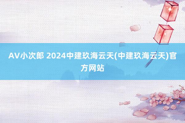 AV小次郎 2024中建玖海云天(中建玖海云天)官方网站