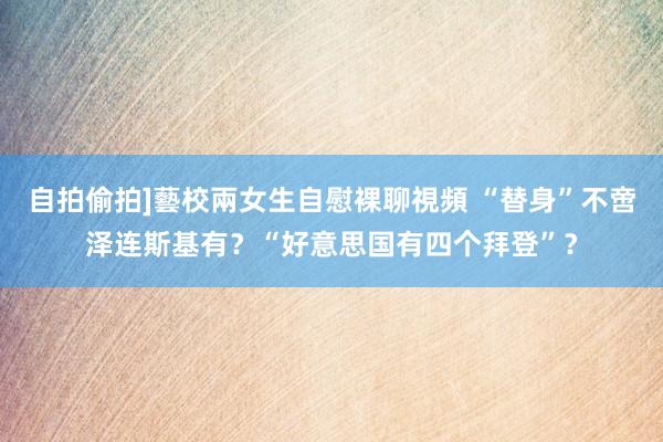 自拍偷拍]藝校兩女生自慰裸聊視頻 “替身”不啻泽连斯基有？“好意思国有四个拜登”？