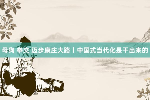母狗 拳交 迈步康庄大路丨中国式当代化是干出来的