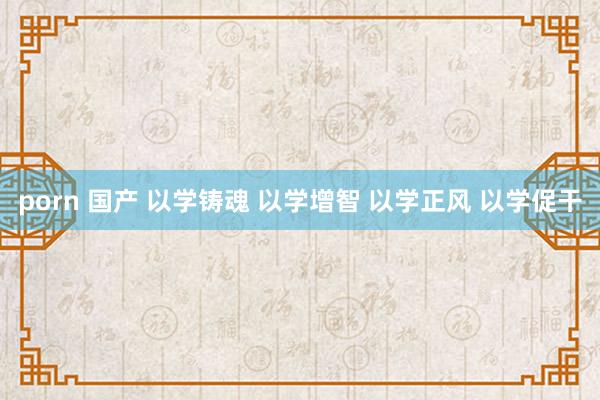 porn 国产 以学铸魂 以学增智 以学正风 以学促干