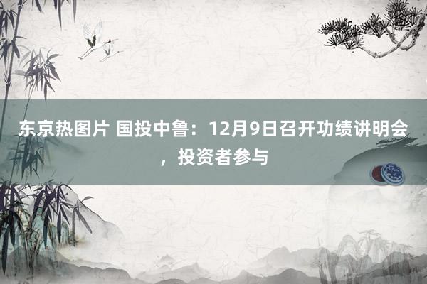 东京热图片 国投中鲁：12月9日召开功绩讲明会，投资者参与