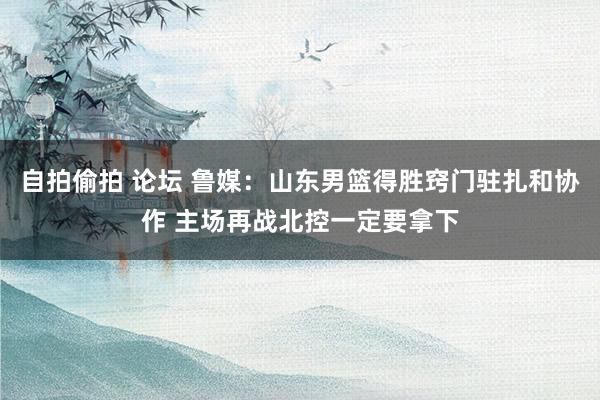 自拍偷拍 论坛 鲁媒：山东男篮得胜窍门驻扎和协作 主场再战北控一定要拿下