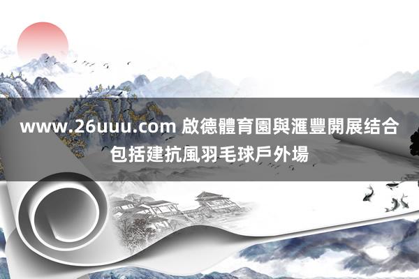 www.26uuu.com 啟德體育園與滙豐開展结合　包括建抗風羽毛球戶外場