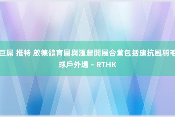 巨屌 推特 啟德體育園與滙豐開展合营 包括建抗風羽毛球戶外場 - RTHK