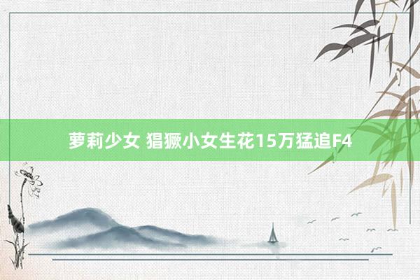 萝莉少女 猖獗小女生花15万猛追F4