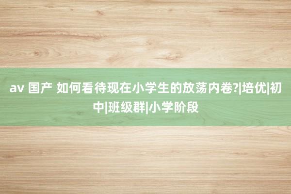 av 国产 如何看待现在小学生的放荡内卷?|培优|初中|班级群|小学阶段