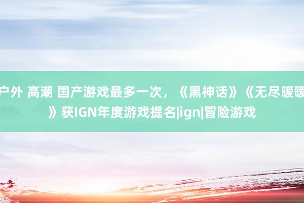 户外 高潮 国产游戏最多一次，《黑神话》《无尽暖暖》获IGN年度游戏提名|ign|冒险游戏