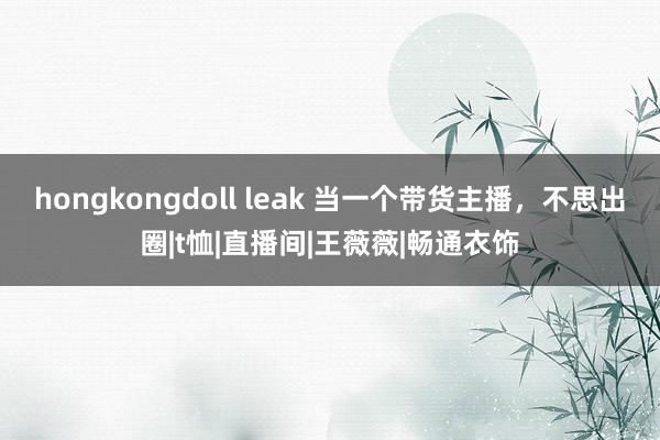 hongkongdoll leak 当一个带货主播，不思出圈|t恤|直播间|王薇薇|畅通衣饰