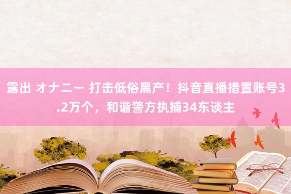 露出 オナニー 打击低俗黑产！抖音直播措置账号3.2万个，和谐警方执捕34东谈主