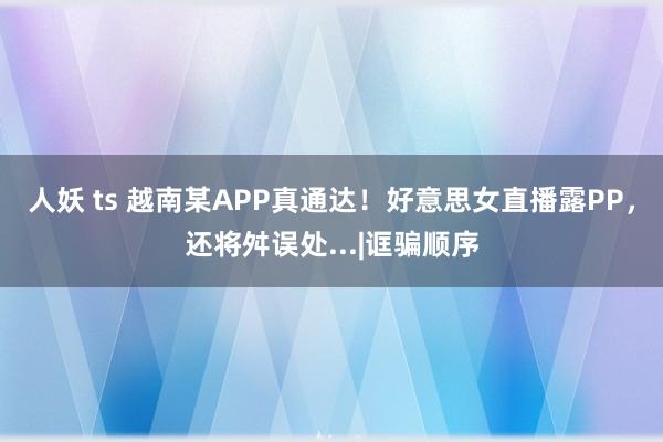 人妖 ts 越南某APP真通达！好意思女直播露PP，还将舛误处...|诓骗顺序