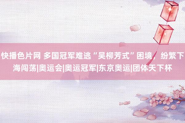 快播色片网 多国冠军难逃“吴柳芳式”困境，纷繁下海闯荡|奥运会|奥运冠军|东京奥运|团体天下杯
