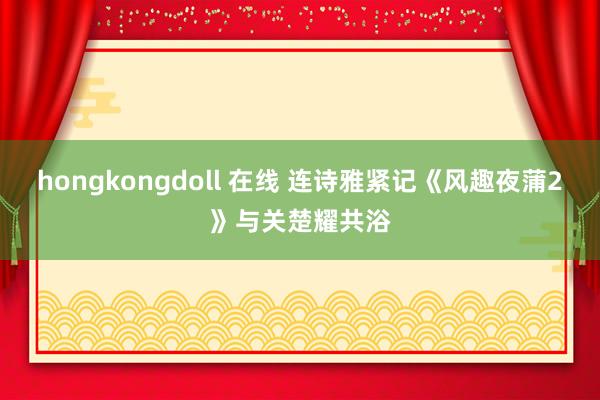 hongkongdoll 在线 连诗雅紧记《风趣夜蒲2》与关楚耀共浴