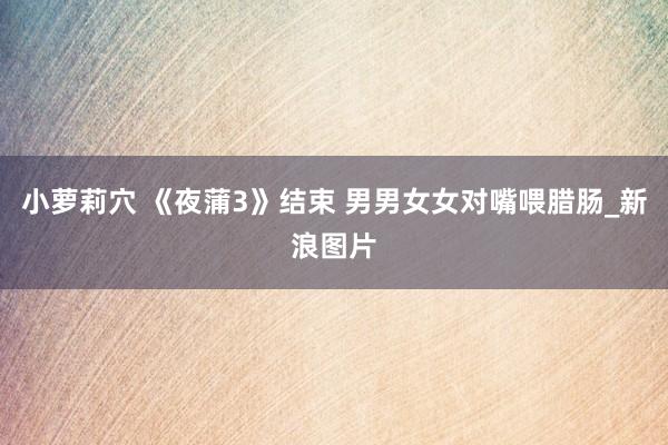小萝莉穴 《夜蒲3》结束 男男女女对嘴喂腊肠_新浪图片