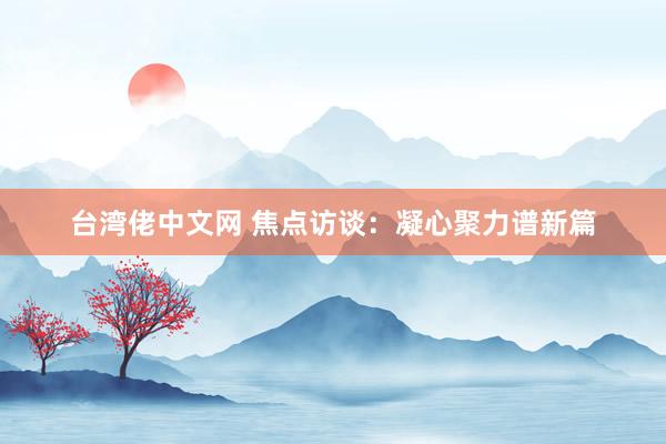 台湾佬中文网 焦点访谈：凝心聚力谱新篇