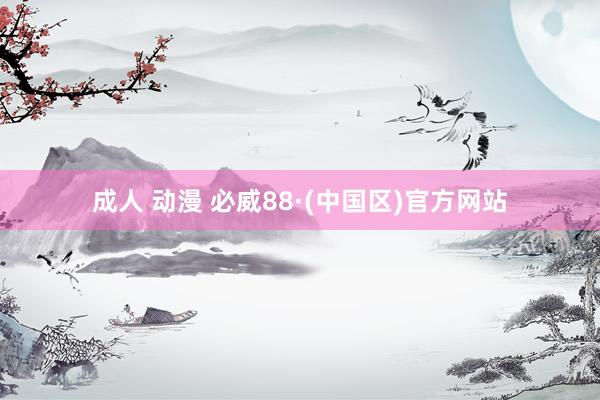 成人 动漫 必威88·(中国区)官方网站