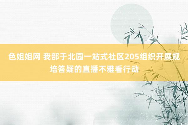 色姐姐网 我部于北园一站式社区205组织开展规培答疑的直播不雅看行动