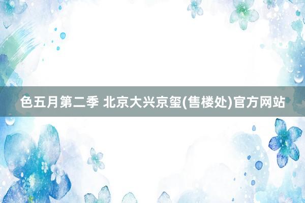 色五月第二季 北京大兴京玺(售楼处)官方网站