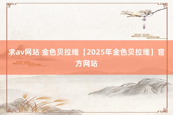 求av网站 金色贝拉维【2025年金色贝拉维】官方网站
