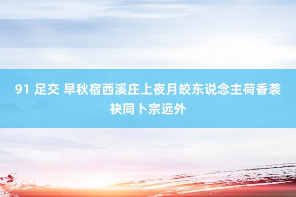 91 足交 早秋宿西溪庄上夜月皎东说念主荷香袭袂同卜宗远外