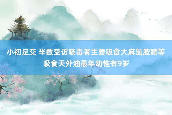 小初足交 半数受访吸毒者主要吸食大麻氯胺酮等 吸食天外油最年幼惟有9岁