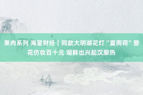 果肉系列 海量财经｜同款大明湖花灯“夏雨荷”簪花仿妆百十元 湖畔也兴起汉服热