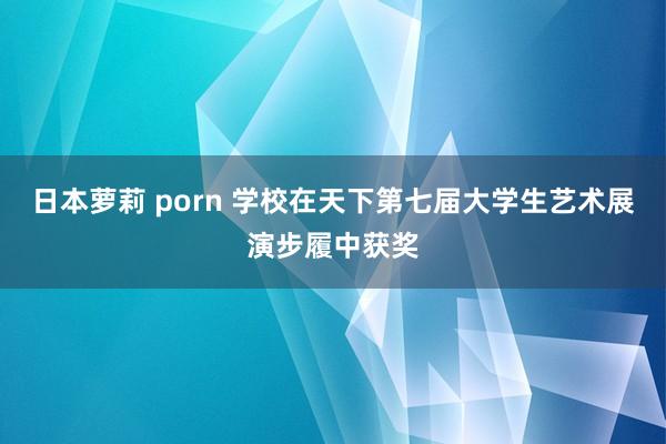 日本萝莉 porn 学校在天下第七届大学生艺术展演步履中获奖