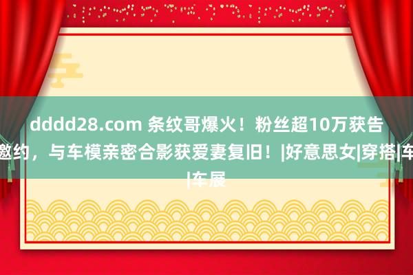 dddd28.com 条纹哥爆火！粉丝超10万获告白邀约，与车模亲密合影获爱妻复旧！|好意思女|穿搭|车展