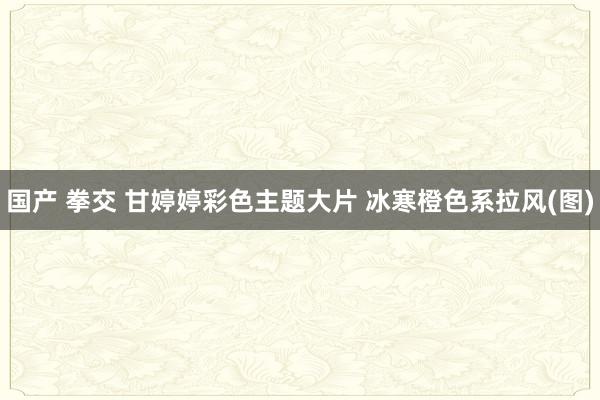 国产 拳交 甘婷婷彩色主题大片 冰寒橙色系拉风(图)