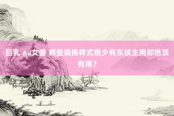 巨乳 av女優 哪些调换样式很少有东谈主用却绝顶有用？