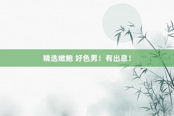 精选嫩鲍 好色男！有出息！